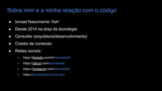 Sobre mim e a minha relação com o código
● Ismael Nascimento ‘Ash’
● Desde 2014 na área da tecnologia
● Consultor (arquitetura/desenvolvimento)
● Criador de conteúdo
● Redes sociais:
○ https://linkedin.com/in/oismaelash
○ https://github.com/oismaelash
○ https://instagram.com/oismaelash
○ https://ismaelnascimento.com
 