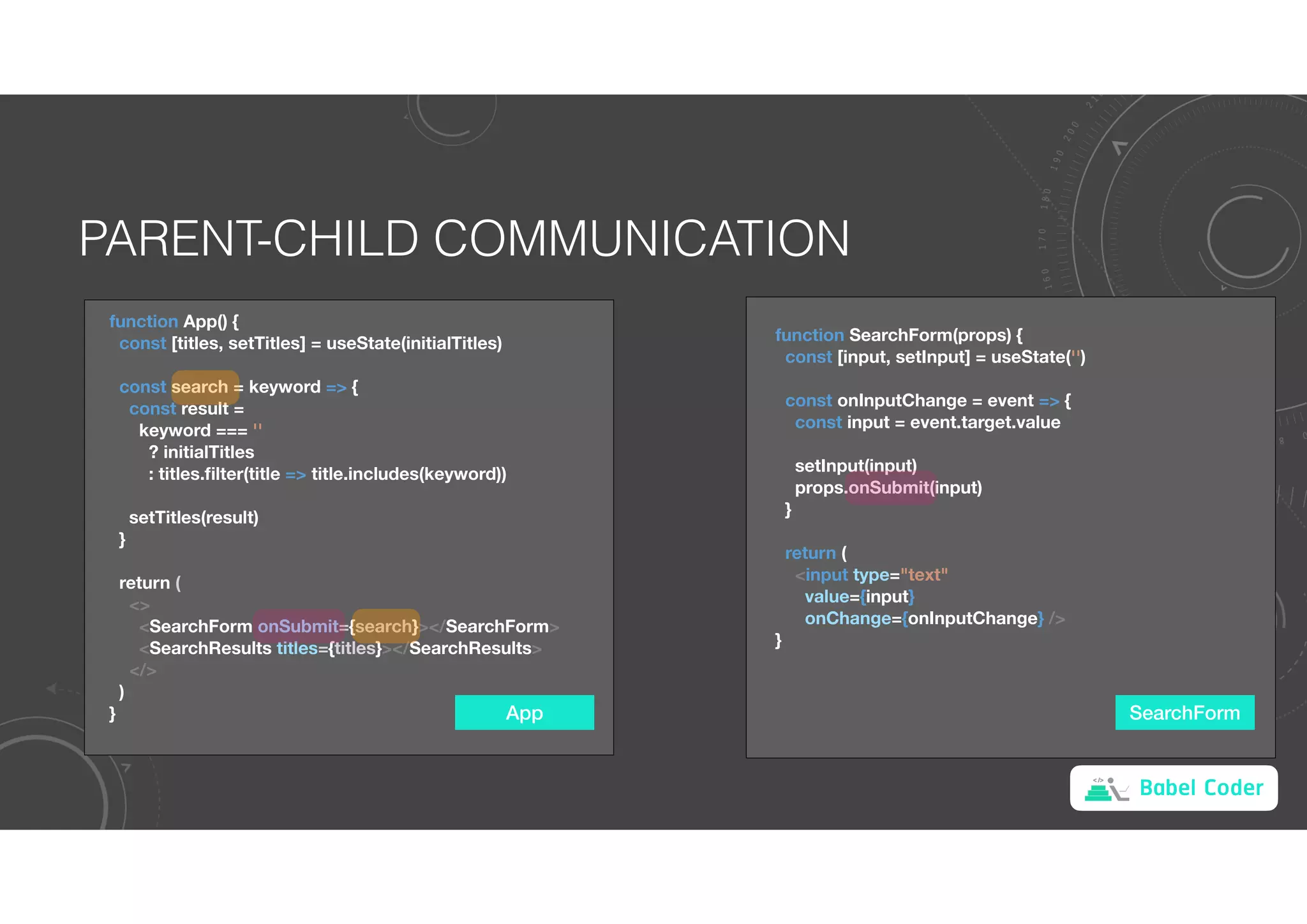 Babel Coder
PARENT-CHILD COMMUNICATION
App
function App() {
const [titles, setTitles] = useState(initialTitles)
const search = keyword => {
const result =
keyword === ''
? initialTitles
: titles.filter(title => title.includes(keyword))
setTitles(result)
}
return (
<>
<SearchForm onSubmit={search}></SearchForm>
<SearchResults titles={titles}></SearchResults>
</>
)
} SearchForm
function SearchForm(props) {
const [input, setInput] = useState('')
const onInputChange = event => {
const input = event.target.value
setInput(input)
props.onSubmit(input)
}
return (
<input type="text"
value={input}
onChange={onInputChange} />
}
 