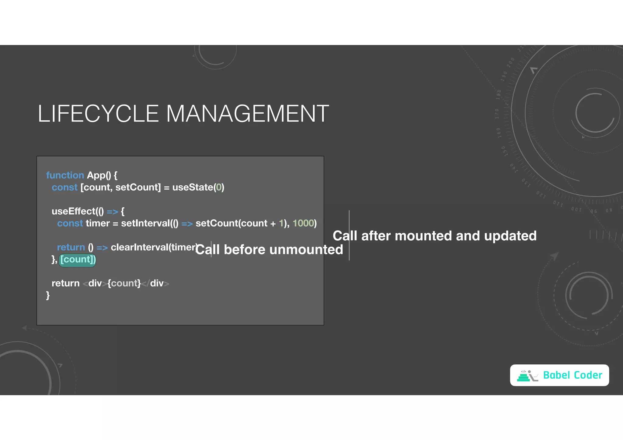 Babel Coder
LIFECYCLE MANAGEMENT
function App() {
const [count, setCount] = useState(0)
useEﬀect(() => {
const timer = setInterval(() => setCount(count + 1), 1000)
return () => clearInterval(timer)
}, [count])
return <div>{count}</div>
}
Call after mounted and updated
Call before unmounted
 