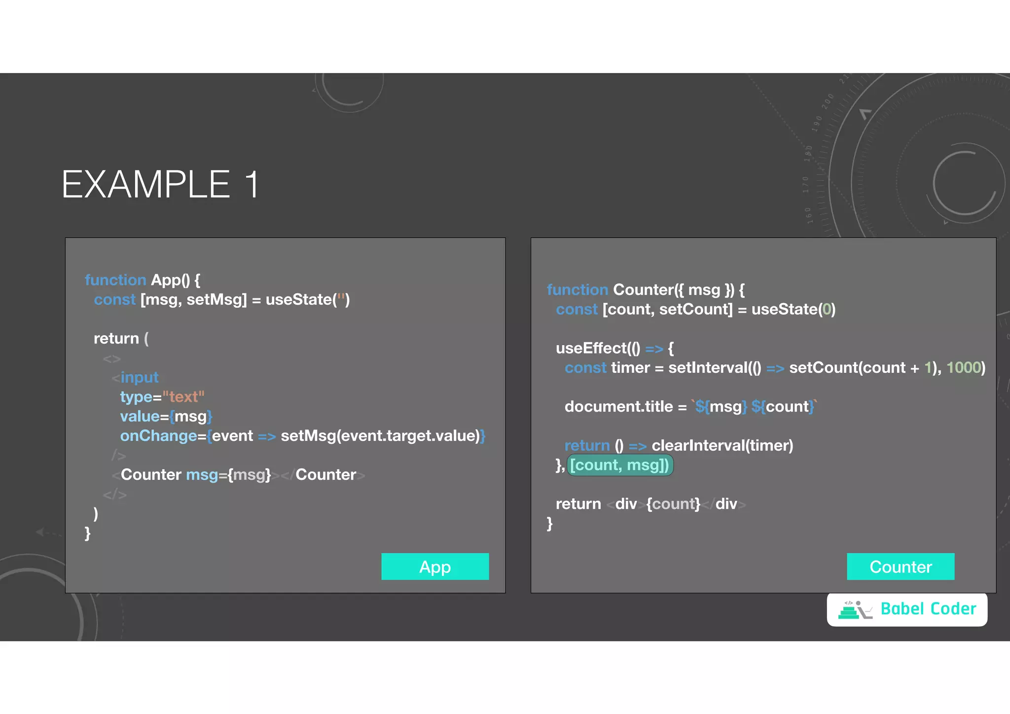 Babel Coder
EXAMPLE 1
App
function App() {
const [msg, setMsg] = useState('')
return (
<>
<input
type="text"
value={msg}
onChange={event => setMsg(event.target.value)}
/>
<Counter msg={msg}></Counter>
</>
)
}
Counter
function Counter({ msg }) {
const [count, setCount] = useState(0)
useEﬀect(() => {
const timer = setInterval(() => setCount(count + 1), 1000)
document.title = `${msg} ${count}`
return () => clearInterval(timer)
}, [count, msg])
return <div>{count}</div>
}
 