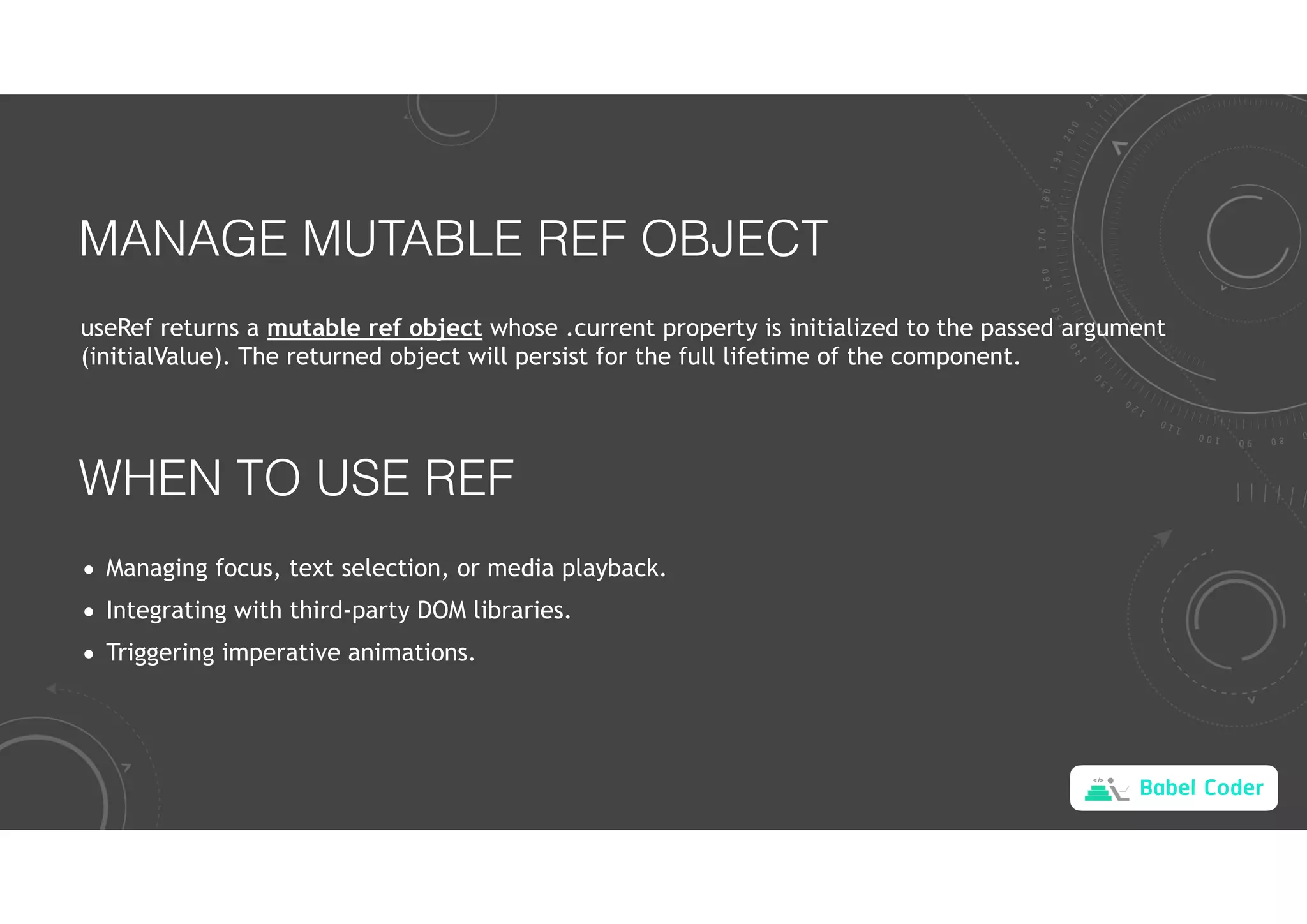 Babel Coder
MANAGE MUTABLE REF OBJECT
useRef returns a mutable ref object whose .current property is initialized to the passed argument
(initialValue). The returned object will persist for the full lifetime of the component.
WHEN TO USE REF
• Managing focus, text selection, or media playback.
• Integrating with third-party DOM libraries.
• Triggering imperative animations.
 