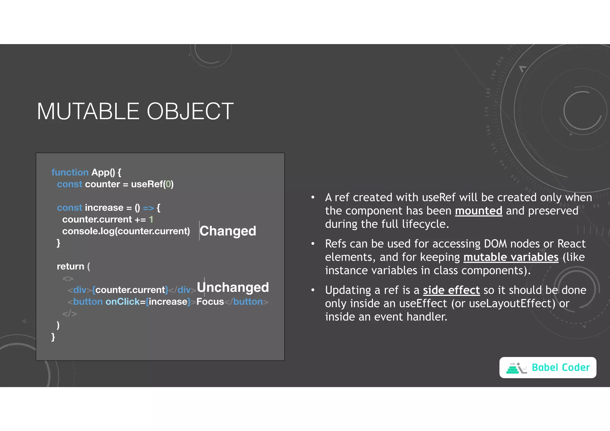 Babel Coder
MUTABLE OBJECT
function App() {
const counter = useRef(0)
const increase = () => {
counter.current += 1
console.log(counter.current)
}
return (
<>
<div>{counter.current}</div>
<button onClick={increase}>Focus</button>
</>
)
}
Changed
Unchanged
• A ref created with useRef will be created only when
the component has been mounted and preserved
during the full lifecycle.
• Refs can be used for accessing DOM nodes or React
elements, and for keeping mutable variables (like
instance variables in class components).
• Updating a ref is a side effect so it should be done
only inside an useEffect (or useLayoutEffect) or
inside an event handler.
 
