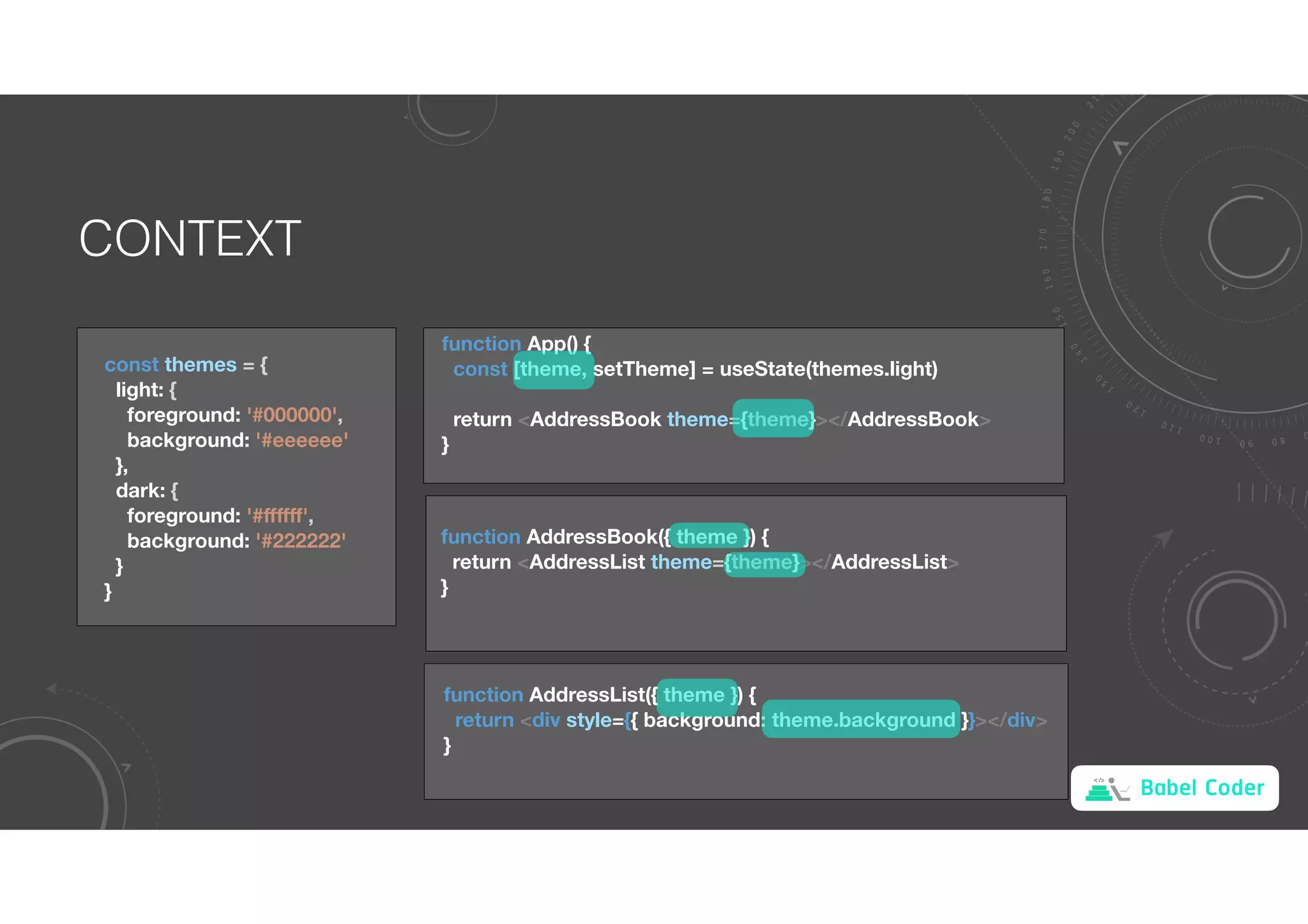 Babel Coder
CONTEXT
const themes = {
light: {
foreground: '#000000',
background: '#eeeeee'
},
dark: {
foreground: '#ﬀﬀﬀ',
background: '#222222'
}
}
function App() {
const [theme, setTheme] = useState(themes.light)
return <AddressBook theme={theme}></AddressBook>
}
function AddressBook({ theme }) {
return <AddressList theme={theme}></AddressList>
}
function AddressList({ theme }) {
return <div style={{ background: theme.background }}></div>
}
 