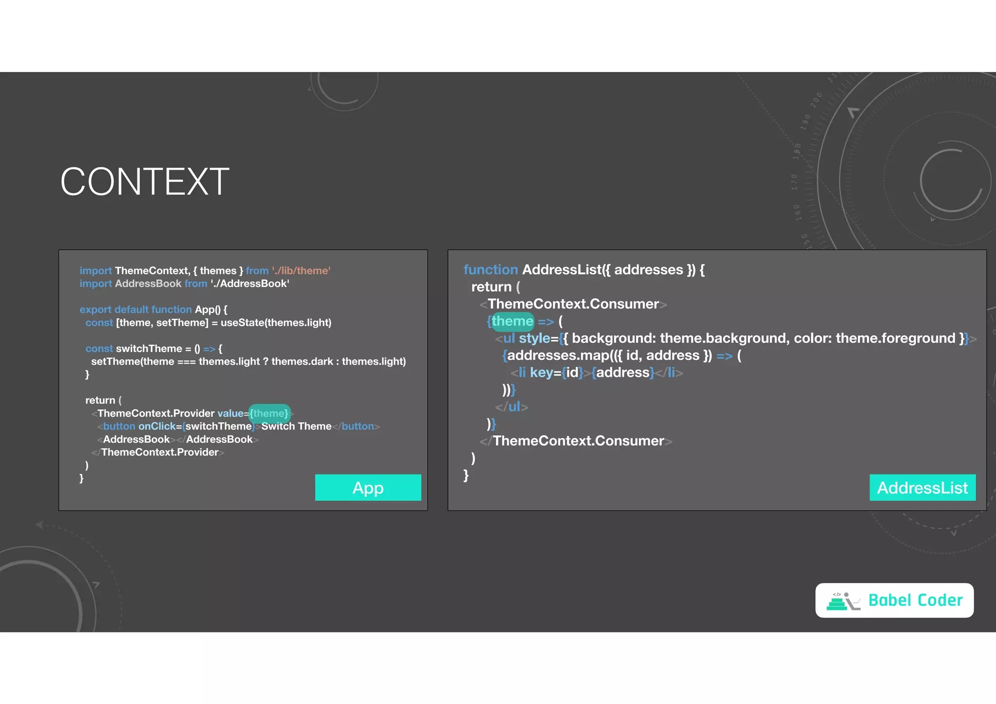 Babel Coder
CONTEXT
import ThemeContext, { themes } from './lib/theme'
import AddressBook from './AddressBook'
export default function App() {
const [theme, setTheme] = useState(themes.light)
const switchTheme = () => {
setTheme(theme === themes.light ? themes.dark : themes.light)
}
return (
<ThemeContext.Provider value={theme}>
<button onClick={switchTheme}>Switch Theme</button>
<AddressBook></AddressBook>
</ThemeContext.Provider>
)
}
function AddressList({ addresses }) {
return (
<ThemeContext.Consumer>
{theme => (
<ul style={{ background: theme.background, color: theme.foreground }}>
{addresses.map(({ id, address }) => (
<li key={id}>{address}</li>
))}
</ul>
)}
</ThemeContext.Consumer>
)
}
App AddressList
 
