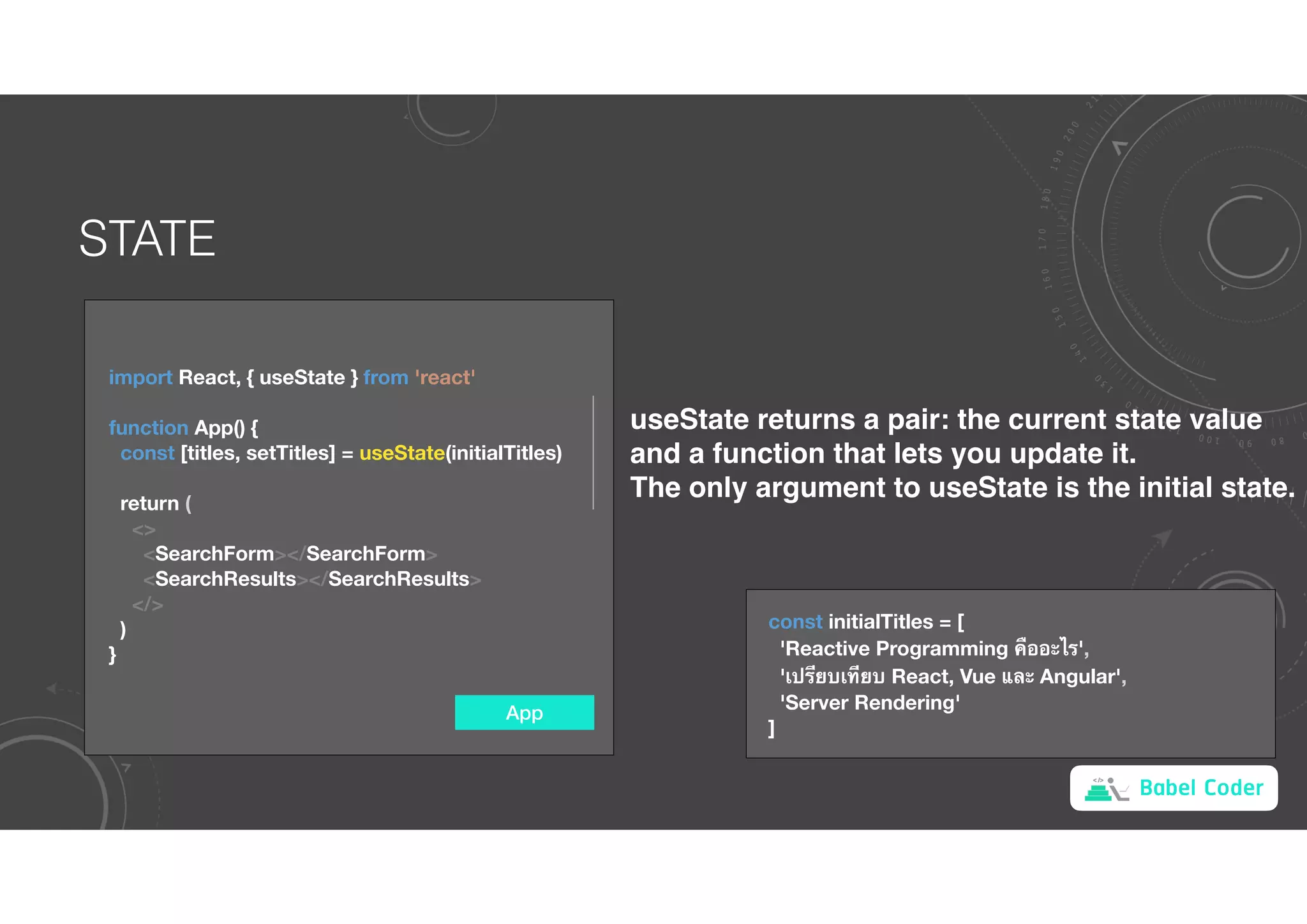 Babel Coder
STATE
App
import React, { useState } from 'react'
function App() {
const [titles, setTitles] = useState(initialTitles)
return (
<>
<SearchForm></SearchForm>
<SearchResults></SearchResults>
</>
)
}
useState returns a pair: the current state value
and a function that lets you update it.
The only argument to useState is the initial state.
const initialTitles = [
'Reactive Programming !ออะไร',
'เป(ยบเ+ยบ React, Vue และ Angular',
'Server Rendering'
]
 