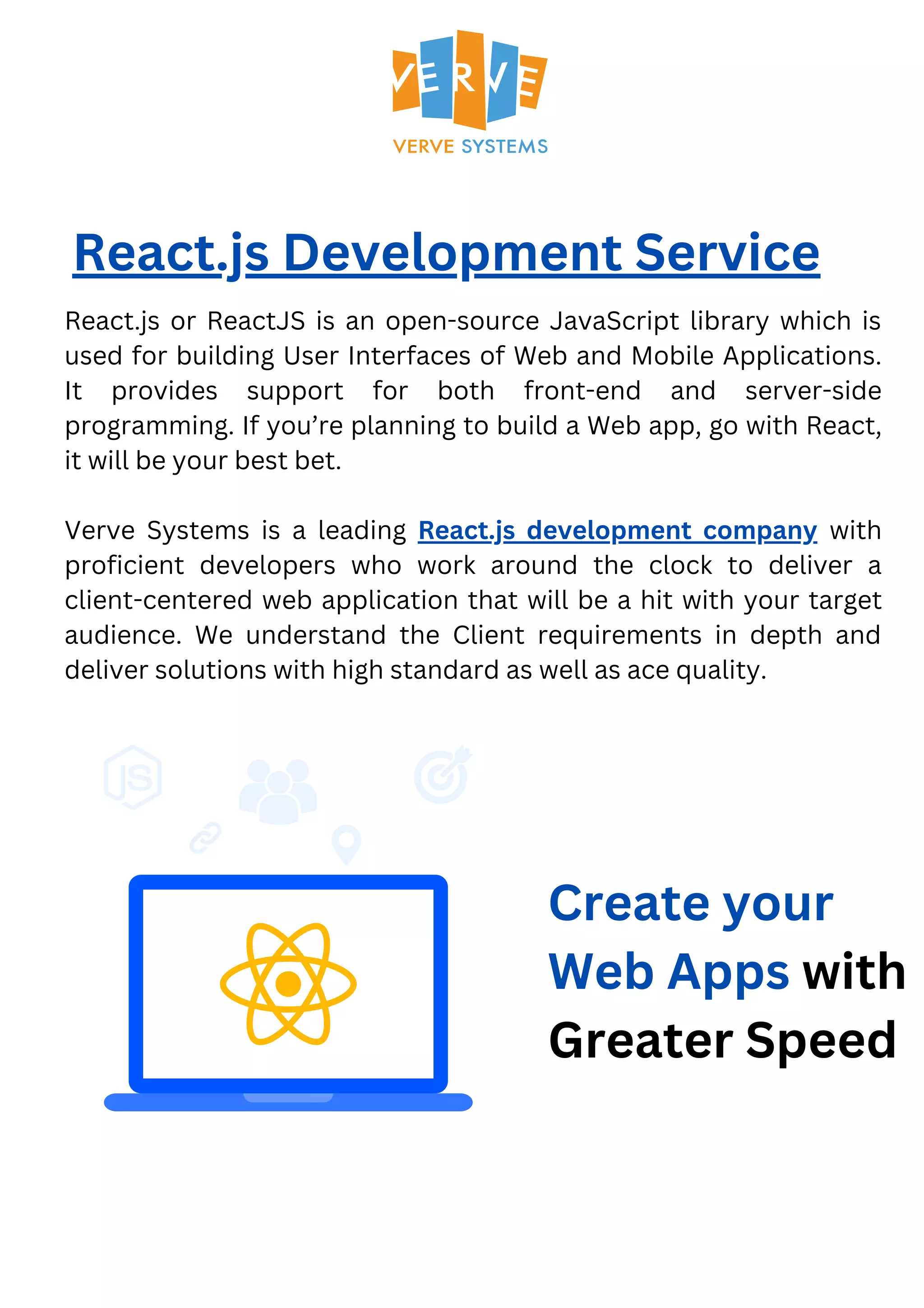 React.js Development Service React.js or ReactJS is an open-source JavaScript library which is used for building User Interfaces of Web and Mobile Applications. It provides support for both front-end and server-side programming. If you’re planning to build a Web app, go with React, it will be your best bet. Verve Systems is a leading React.js development company with proficient developers who work around the clock to deliver a client-centered web application that will be a hit with your target audience. We understand the Client requirements in depth and deliver solutions with high standard as well as ace quality. Create your Web Apps with Greater Speed 