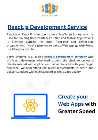 React.js Development Service
React.js or ReactJS is an open-source JavaScript library which is
used for building User Interfaces of Web and Mobile Applications.
It provides support for both front-end and server-side
programming. If you’re planning to build a Web app, go with React,
it will be your best bet.
Verve Systems is a leading React.js development company with
proficient developers who work around the clock to deliver a
client-centered web application that will be a hit with your target
audience. We understand the Client requirements in depth and
deliver solutions with high standard as well as ace quality.
Create your
Web Apps with
Greater Speed
 