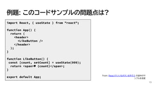 例題: このコードサンプルの問題点は?
import React, { useState } from "react";
function App() {
return (
<header>
<LikeButton />
</header>
);
}
function LikeButton() {
const [count, setCount] = useState(999);
return <span>♥ {count}</span>;
}
export default App;
13
from: Reactでいいねボタンを作ろう の途中のサ
ンプルを改変
 