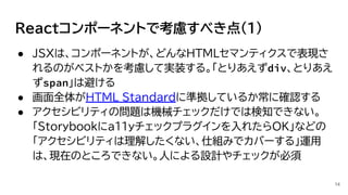 Reactコンポーネントで考慮すべき点(1)
● JSXは、コンポーネントが、どんなHTMLセマンティクスで表現さ
れるのがベストかを考慮して実装する。「とりあえずdiv、とりあえ
ずspan」は避ける
● 画面全体がHTML Standardに準拠しているか常に確認する
● アクセシビリティの問題は機械チェックだけでは検知できない。
「Storybookにa11yチェックプラグインを入れたらOK」などの
「アクセシビリティは理解したくない、仕組みでカバーする」運用
は、現在のところできない。人による設計やチェックが必須
14
 