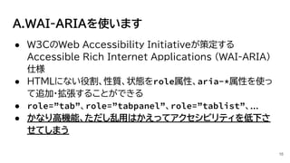 A.WAI-ARIAを使います
16
● W3CのWeb Accessibility Initiativeが策定する
Accessible Rich Internet Applications (WAI-ARIA)
仕様
● HTMLにない役割、性質、状態をrole属性、aria-*属性を使っ
て追加・拡張することができる
● role=”tab”、role=”tabpanel”、role=”tablist”、...
● かなり高機能、ただし乱用はかえってアクセシビリティを低下さ
せてしまう
 