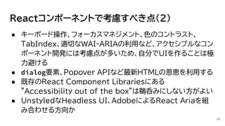 Reactコンポーネントで考慮すべき点(2)
● キーボード操作、フォーカスマネジメント、色のコントラスト、
TabIndex、適切なWAI-ARIAの利用など、アクセシブルなコン
ポーネント開発には考慮点が多いため、自分でUIを作ることは極
力避ける
● dialog要素、Popover APIなど最新HTMLの恩恵を利用する
● 既存のReact Component Librariesにある
”Accessibility out of the box”は鵜呑みにしない方がよい
● UnstyledなHeadless UI、AdobeによるReact Ariaを組
み合わせる方向か
18
 