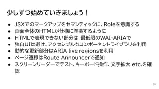 少しずつ始めていきましょう！
● JSXでのマークアップをセマンティックに、Roleを意識する
● 画面全体のHTMLが仕様に準拠するように
● HTMLで表現できない部分は、最低限のWAI-ARIAで
● 独自UIは避け、アクセシブルなコンポーネントライブラリを利用
● 動的な更新部分はARIA live regionsを利用
● ページ遷移はRoute Announcerで通知
● スクリーンリーダーでテスト、キーボード操作、文字拡大 etc.を確
認
20
 