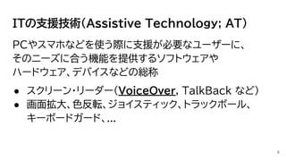 ITの支援技術(Assistive Technology; AT)
PCやスマホなどを使う際に支援が必要なユーザーに、
そのニーズに合う機能を提供するソフトウェアや
ハードウェア、デバイスなどの総称
● スクリーン・リーダー(VoiceOver, TalkBack など)
● 画面拡大、色反転、ジョイスティック、トラックボール、
キーボードガード、...
6
 