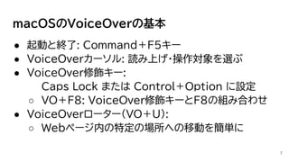 macOSのVoiceOverの基本
● 起動と終了: Command＋F5キー
● VoiceOverカーソル: 読み上げ・操作対象を選ぶ
● VoiceOver修飾キー:
Caps Lock または Control＋Option に設定
○ VO＋F8: VoiceOver修飾キーとF8の組み合わせ
● VoiceOverローター(VO＋U):
○ Webページ内の特定の場所への移動を簡単に
7
 