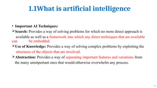 1.1What is artificial intelligence
10
• Important AI Techniques:
Search: Provides a way of solving problems for which no more direct approach is
available as well as a framework into which any direct techniques that are available
can be embedded.
Use of Knowledge: Provides a way of solving complex problems by exploiting the
structures of the objects that are involved.
Abstraction: Provides a way of separating important features and variations from
the many unimportant ones that would otherwise overwhelm any process.
 