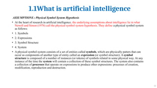 1.1What is artificial intelligence
12
ASSUMPTIONS : Physical Symbol System Hypothesis
• At the heart of research in artificial intelligence, the underlying assumptions about intelligence lie in what
Newell and Simon (1976) call the physical symbol system hypothesis. They define a physical symbol system
as follows:
• 1. Symbols
• 2. Expressions
• 3. Symbol Structure
• 4. System
• A physical symbol system consists of a set of entities called symbols, which are physically patters that can
occur as components of another type of entity called an expression (or symbol structure). A symbol
structure is composed of a number of instances (or tokens) of symbols related in some physical way. At any
instance of the time the system will contain a collection of these symbol structures. The system also contains
a collection of processes that operate on expressions to produce other expressions: processes of creation,
modification, reproduction and destruction.
 