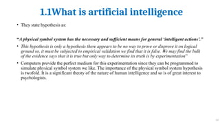 1.1What is artificial intelligence
13
• They state hypothesis as:
“A physical symbol system has the necessary and sufficient means for general ‘intelligent actions’.”
• This hypothesis is only a hypothesis there appears to be no way to prove or disprove it on logical
ground so, it must be subjected to empirical validation we find that it is false. We may find the bulk
of the evidence says that it is true but only way to determine its truth is by experimentation”
• Computers provide the perfect medium for this experimentation since they can be programmed to
simulate physical symbol system we like. The importance of the physical symbol system hypothesis
is twofold. It is a significant theory of the nature of human intelligence and so is of great interest to
psychologists.
 