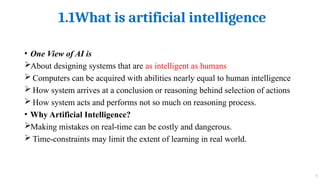 1.1What is artificial intelligence
5
• One View of AI is
About designing systems that are as intelligent as humans
 Computers can be acquired with abilities nearly equal to human intelligence
 How system arrives at a conclusion or reasoning behind selection of actions
 How system acts and performs not so much on reasoning process.
• Why Artificial Intelligence?
Making mistakes on real-time can be costly and dangerous.
 Time-constraints may limit the extent of learning in real world.
 