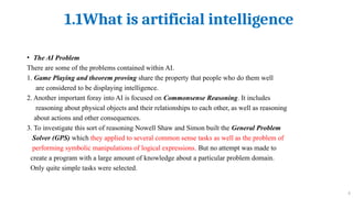 1.1What is artificial intelligence
6
• The AI Problem
There are some of the problems contained within AI.
1. Game Playing and theorem proving share the property that people who do them well
are considered to be displaying intelligence.
2. Another important foray into AI is focused on Commonsense Reasoning. It includes
reasoning about physical objects and their relationships to each other, as well as reasoning
about actions and other consequences.
3. To investigate this sort of reasoning Nowell Shaw and Simon built the General Problem
Solver (GPS) which they applied to several common sense tasks as well as the problem of
performing symbolic manipulations of logical expressions. But no attempt was made to
create a program with a large amount of knowledge about a particular problem domain.
Only quite simple tasks were selected.
 