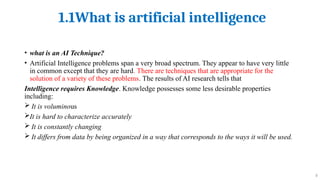 1.1What is artificial intelligence
8
• what is an AI Technique?
• Artificial Intelligence problems span a very broad spectrum. They appear to have very little
in common except that they are hard. There are techniques that are appropriate for the
solution of a variety of these problems. The results of AI research tells that
Intelligence requires Knowledge. Knowledge possesses some less desirable properties
including:
 It is voluminous
It is hard to characterize accurately
 It is constantly changing
 It differs from data by being organized in a way that corresponds to the ways it will be used.
 