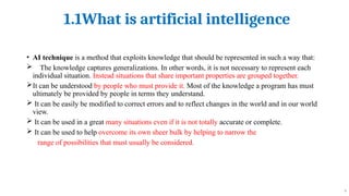 1.1What is artificial intelligence
9
• AI technique is a method that exploits knowledge that should be represented in such a way that:
 The knowledge captures generalizations. In other words, it is not necessary to represent each
individual situation. Instead situations that share important properties are grouped together.
It can be understood by people who must provide it. Most of the knowledge a program has must
ultimately be provided by people in terms they understand.
 It can be easily be modified to correct errors and to reflect changes in the world and in our world
view.
 It can be used in a great many situations even if it is not totally accurate or complete.
 It can be used to help overcome its own sheer bulk by helping to narrow the
range of possibilities that must usually be considered.
 