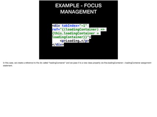 EXAMPLE - FOCUS
MANAGEMENT
<div tabIndex="-1"
ref="{(loadingContainer) =>
{this.loadingContainer =
loadingContainer}}">
<p>Loading…</p>
</div>
In this case, we create a reference to the div called “loadingContainer” and we pass it to a new class property via this.loadingContainer = loadingContainer assignment
statement.

 