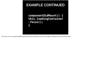EXAMPLE CONTINUED
componentDidMount() {
this.loadingContainer
.focus();
}
We use the ref in the componentDidMount() lifecycle hook to explicitly set focus to the “loading” container when the component loads 
 