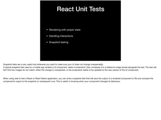 React Unit Tests
• Rendering with props/ state 

• Handling interactions

• Snapshot testing
Snapshot tests are a very useful tool whenever you want to make sure your UI does not change unexpectedly.

A typical snapshot test case for a mobile app renders a UI component, takes a screenshot, then compares it to a reference image stored alongside the test. The test will
fail if the two images do not match: either the change is unexpected, or the screenshot needs to be updated to the new version of the UI component.

When using Jest to test a React or React Native application, you can write a snapshot test that will save the output of a rendered component to ﬁle and compare the
component’s output to the snapshot on subsequent runs. This is useful in knowing when your component changes its behaviour.
 
