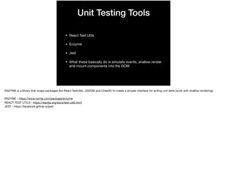 Unit Testing Tools
• React Test Utils

• Enzyme

• Jest

• What these basically do is simulate events, shallow render
and mount components into the DOM
ENZYME is a library that wraps packages like React TestUtils, JSDOM and CheerIO to create a simpler interface for writing unit tests (work with shallow rendering).

ENZYME - https://www.npmjs.com/package/enzyme

REACT TEST UTILS - https://reactjs.org/docs/test-utils.html

JEST - https://facebook.github.io/jest/
 