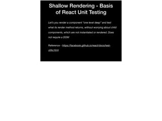 Shallow Rendering - Basis
of React Unit Testing
Let’s you render a component “one level deep” and test
what its render method returns, without worrying about child
components, which are not instantiated or rendered. Does
not require a DOM
Reference - https://facebook.github.io/react/docs/test-
utils.html
 