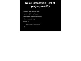 Quick installation - eslint-
plugin-jsx-a11y
• Install the plugin using npm install

• Update the ESLint conﬁguration

• add “jsx-a11y” to the “plugins” section

• Extend that plugin using 

“extends” : [

“plugin: jsx-a11y/recommended”

]

 