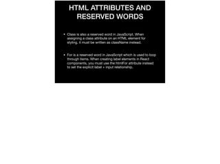 HTML ATTRIBUTES AND
RESERVED WORDS
• Class is also a reserved word in JavaScript. When
assigning a class attribute on an HTML element for
styling, it must be written as className instead.

• For is a reserved word in JavaScript which is used to loop
through items. When creating label elements in React
components, you must use the htmlFor attribute instead
to set the explicit label + input relationship.
 