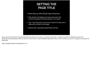 SETTING THE
PAGE TITLE
• React Apps are SPA’s (Single Page Architecture).

• Title element will display the same name set in the
content throughout browsing session- isn’t ideal !

• Title - ﬁrst thing that’s announced. Critical to make sure it
reﬂects the content on the page.

• Declare title in generally public/index.html ﬁle.
We can get around this issue by dynamically setting the title element content in our parent components, or “pages” as required, by assigning a value to the
global document.title property. Where we set this is within React’s componentWillMount()lifecycle method. This is a function you use to run snippets of code when the
page loads.

https://simplyaccessible.com/article/react-a11y/

 