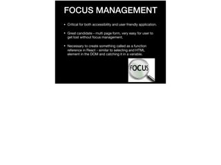 FOCUS MANAGEMENT
• Critical for both accessibility and user friendly application.

• Great candidate - multi page form, very easy for user to
get lost without focus management.

• Necessary to create something called as a function
reference in React - similar to selecting and HTML
element in the DOM and catching it in a variable.
 