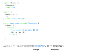 import React, {
Component,
} from 'react';
import {
AppRegistry,
Text,
} from 'react-native';
class SampleApp extends Component {
render() {
return (
<Text style={{ margin: 40 }}>
Hello, World!
</Text>
);
}
}
AppRegistry.registerComponent('SampleApp', () => SampleApp);
@tadeuzagallo #reactamsterdam
 