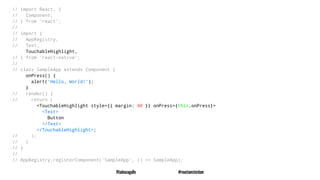 // import React, {
// Component,
// } from 'react';
//
// import {
// AppRegistry,
// Text,
TouchableHighlight,
// } from 'react-native';
//
// class SampleApp extends Component {
onPress() {
alert('Hello, World!');
}
// render() {
// return (
<TouchableHighlight style={{ margin: 40 }} onPress={this.onPress}>
<Text>
Button
</Text>
</TouchableHighlight>;
// );
// }
// }
//
// AppRegistry.registerComponent('SampleApp', () => SampleApp);
@tadeuzagallo #reactamsterdam
 