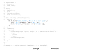 // import React, {
// Component,
// } from 'react';
//
// import {
// AppRegistry,
// Text,
// TouchableHighlight,
// } from 'react-native';
//
// class SampleApp extends Component {
// onPress() {
Alert.alert('Hello, World!', 'Press ok to alert again', [
{ text: 'Ok', onPress() { alert('Ok!') } },
{ text: 'Cancel', onPress() { alert('Cancel') } },
]);
// }
// render() {
// return (
// <TouchableHighlight style={{ margin: 40 }} onPress={this.onPress}>
// <Text>
// Button
// </Text>
// </TouchableHighlight>;
// );
// }
// }
//
// AppRegistry.registerComponent('SampleApp', () => SampleApp);
@tadeuzagallo #reactamsterdam
 