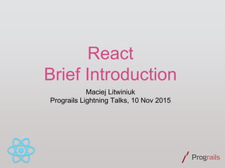 React
Brief Introduction
Maciej Litwiniuk
Prograils Lightning Talks, 10 Nov 2015
 