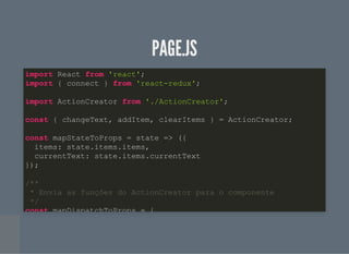 PAGE.JSPAGE.JS
import React from 'react';
import { connect } from 'react-redux';
import ActionCreator from './ActionCreator';
const { changeText, addItem, clearItems } = ActionCreator;
const mapStateToProps = state => ({
items: state.items.items,
currentText: state.items.currentText
});
/**
* Envia as funções do ActionCreator para o componente
*/
const mapDispatchToProps = {
 