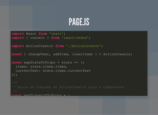 PAGE.JSPAGE.JS
import React from 'react';
import { connect } from 'react-redux';
import ActionCreator from './ActionCreator';
const { changeText, addItem, clearItems } = ActionCreator;
const mapStateToProps = state => ({
items: state.items.items,
currentText: state.items.currentText
});
/**
* Envia as funções do ActionCreator para o componente
*/
const mapDispatchToProps = {
 