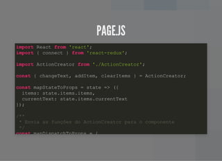 PAGE.JSPAGE.JS
import React from 'react';
import { connect } from 'react-redux';
import ActionCreator from './ActionCreator';
const { changeText, addItem, clearItems } = ActionCreator;
const mapStateToProps = state => ({
items: state.items.items,
currentText: state.items.currentText
});
/**
* Envia as funções do ActionCreator para o componente
*/
const mapDispatchToProps = {
 