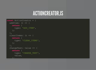 ACTIONCREATOR.JSACTIONCREATOR.JS
const ActionCreator = {
addItem: () => {
return {
type: 'ADD_ITEM',
};
},
clearItems: () => {
return {
type: 'CLEAR_ITEMS',
};
},
changeText: value => {
return {
type: 'CHANGE_TEXT',
value,
};
 