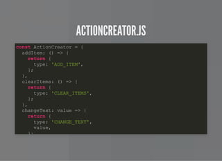 ACTIONCREATOR.JSACTIONCREATOR.JS
const ActionCreator = {
addItem: () => {
return {
type: 'ADD_ITEM',
};
},
clearItems: () => {
return {
type: 'CLEAR_ITEMS',
};
},
changeText: value => {
return {
type: 'CHANGE_TEXT',
value,
};
 