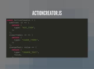 ACTIONCREATOR.JSACTIONCREATOR.JS
const ActionCreator = {
addItem: () => {
return {
type: 'ADD_ITEM',
};
},
clearItems: () => {
return {
type: 'CLEAR_ITEMS',
};
},
changeText: value => {
return {
type: 'CHANGE_TEXT',
value,
};
 