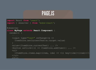 PAGE.JSPAGE.JS
import React from 'react';
import { observer } from 'mobx-react';
@observer
class MyPage extends React.Component {
render() {
//...
<input type="text" onChange={e =>
ItemStore.setCurrentText(e.target.value)
}
value={ItemStore.currentText} ... />
<button onClick={() => ItemStore.addItem()} ... />
<ul>
{ItemStore.items.map((item, idx) => <li key={idx}>{item}</l
</ul>
<div>
 