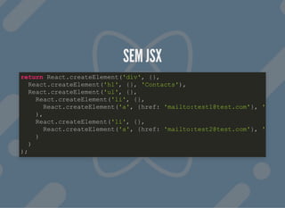 SEM JSXSEM JSX
return React.createElement('div', {},
React.createElement('h1', {}, 'Contacts'),
React.createElement('ul', {},
React.createElement('li', {},
React.createElement('a', {href: 'mailto:test1@test.com'}, '
),
React.createElement('li', {},
React.createElement('a', {href: 'mailto:test2@test.com'}, '
)
)
);
 