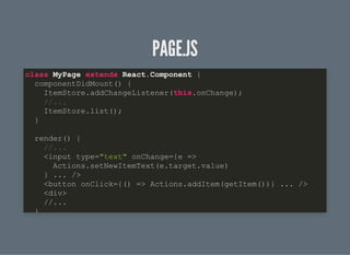 PAGE.JSPAGE.JS
class MyPage extends React.Component {
componentDidMount() {
ItemStore.addChangeListener(this.onChange);
//...
ItemStore.list();
}
render() {
//...
<input type="text" onChange={e =>
Actions.setNewItemText(e.target.value)
} ... />
<button onClick={() => Actions.addItem(getItem())} ... />
<div>
//...
}
 