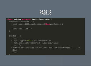 PAGE.JSPAGE.JS
class MyPage extends React.Component {
componentDidMount() {
ItemStore.addChangeListener(this.onChange);
//...
ItemStore.list();
}
render() {
//...
<input type="text" onChange={e =>
Actions.setNewItemText(e.target.value)
} ... />
<button onClick={() => Actions.addItem(getItem())} ... />
<div>
//...
}
 