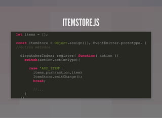 ITEMSTORE.JSITEMSTORE.JS
let items = [];
const ItemStore = Object.assign({}, EventEmitter.prototype, {
//outros métodos
dispatcherIndex: register( function( action ){
switch(action.actionType){
case 'ADD_ITEM':
items.push(action.item)
ItemStore.emitChange();
break;
//...
}
})
 