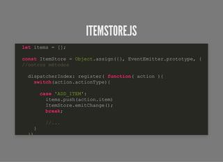 ITEMSTORE.JSITEMSTORE.JS
let items = [];
const ItemStore = Object.assign({}, EventEmitter.prototype, {
//outros métodos
dispatcherIndex: register( function( action ){
switch(action.actionType){
case 'ADD_ITEM':
items.push(action.item)
ItemStore.emitChange();
break;
//...
}
})
 